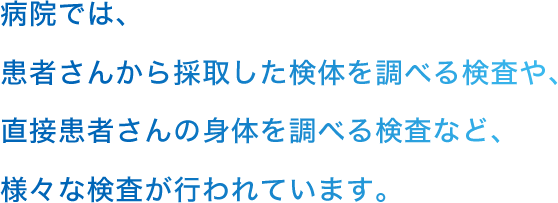 病院では、患者さんから採取した検体を調べる検査や、直接患者さんの身体を調べる検査など、様々な検査が行われています。